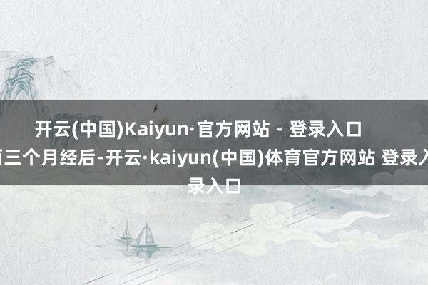 开云(中国)Kaiyun·官方网站 - 登录入口        两三个月经后-开云·kaiyun(中国)体育官方网站 登录入口
