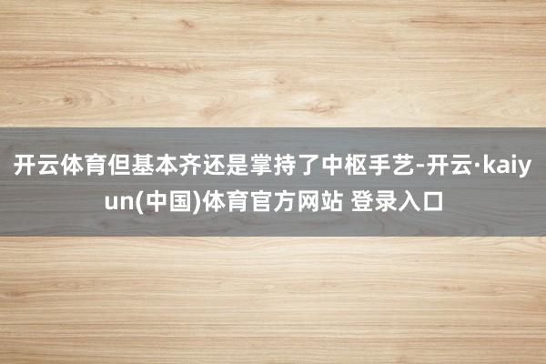 开云体育但基本齐还是掌持了中枢手艺-开云·kaiyun(中国)体育官方网站 登录入口