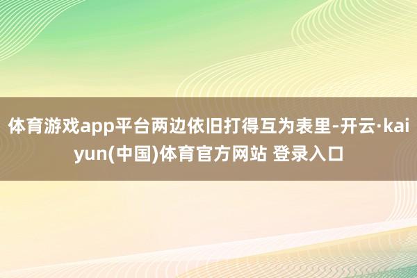 体育游戏app平台两边依旧打得互为表里-开云·kaiyun(中国)体育官方网站 登录入口