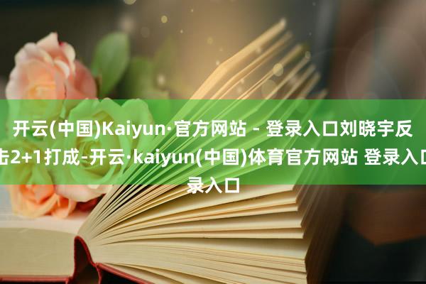 开云(中国)Kaiyun·官方网站 - 登录入口刘晓宇反击2+1打成-开云·kaiyun(中国)体育官方网站 登录入口