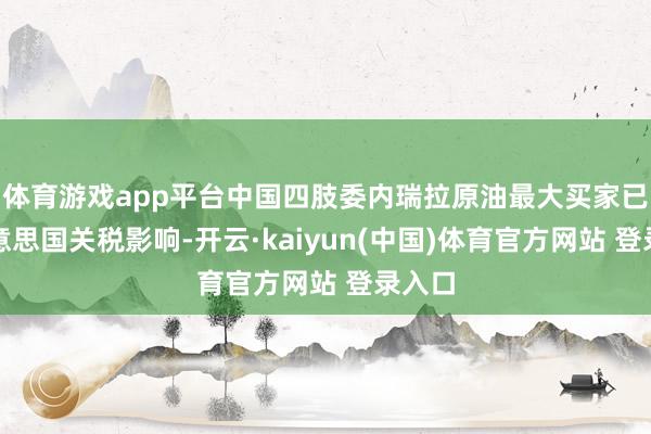 体育游戏app平台中国四肢委内瑞拉原油最大买家已受好意思国关税影响-开云·kaiyun(中国)体育官方网站 登录入口
