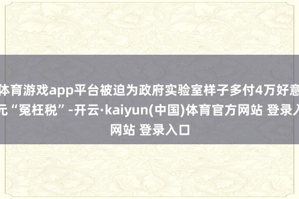 体育游戏app平台被迫为政府实验室样子多付4万好意思元“冤枉税”-开云·kaiyun(中国)体育官方网站 登录入口