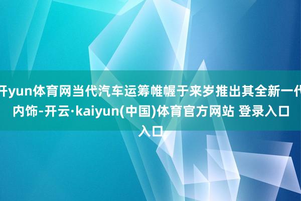 开yun体育网当代汽车运筹帷幄于来岁推出其全新一代内饰-开云·kaiyun(中国)体育官方网站 登录入口