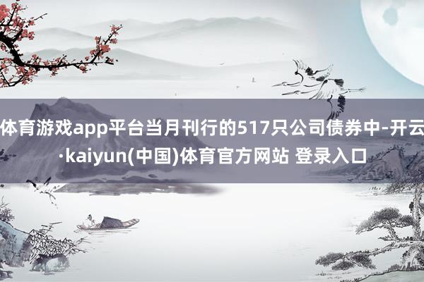 体育游戏app平台当月刊行的517只公司债券中-开云·kaiyun(中国)体育官方网站 登录入口