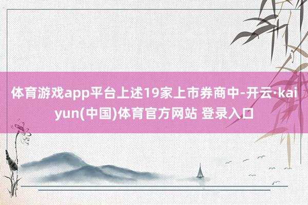 体育游戏app平台上述19家上市券商中-开云·kaiyun(中国)体育官方网站 登录入口