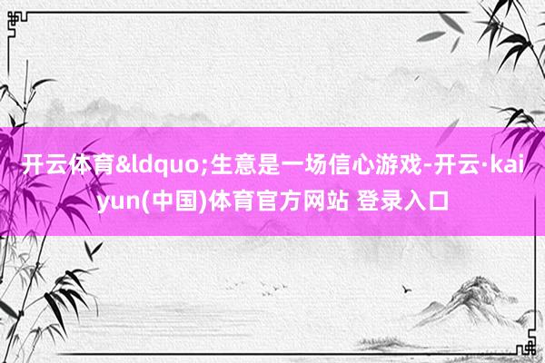 开云体育&ldquo;生意是一场信心游戏-开云·kaiyun(中国)体育官方网站 登录入口