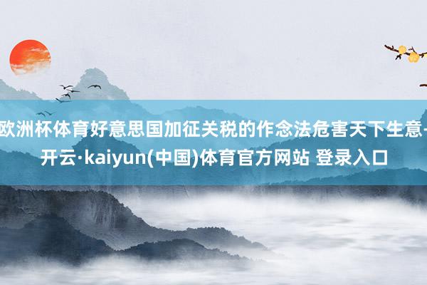 欧洲杯体育好意思国加征关税的作念法危害天下生意-开云·kaiyun(中国)体育官方网站 登录入口