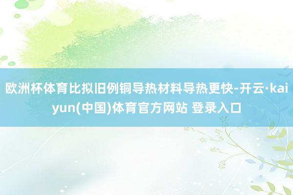 欧洲杯体育比拟旧例铜导热材料导热更快-开云·kaiyun(中国)体育官方网站 登录入口
