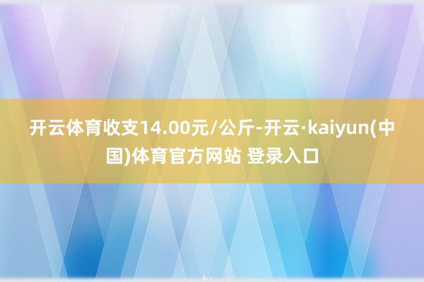 开云体育收支14.00元/公斤-开云·kaiyun(中国)体育官方网站 登录入口