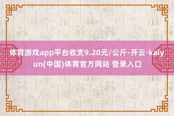 体育游戏app平台收支9.20元/公斤-开云·kaiyun(中国)体育官方网站 登录入口