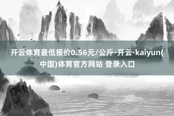 开云体育最低报价0.56元/公斤-开云·kaiyun(中国)体育官方网站 登录入口