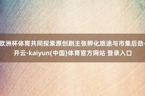 欧洲杯体育共同探索原创剧主张孵化旅途与市集后劲-开云·kaiyun(中国)体育官方网站 登录入口