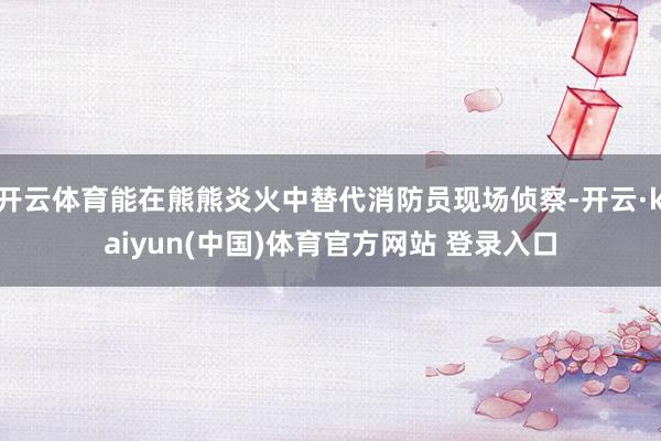 开云体育能在熊熊炎火中替代消防员现场侦察-开云·kaiyun(中国)体育官方网站 登录入口