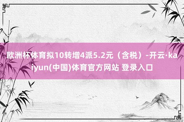 欧洲杯体育拟10转增4派5.2元(含税)-开云·kaiyun(中国)体育官方网站 登录入口