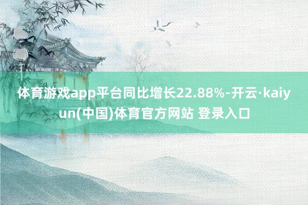 体育游戏app平台同比增长22.88%-开云·kaiyun(中国)体育官方网站 登录入口