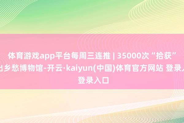 体育游戏app平台每周三连推 | 35000次“拾获”捡出乡愁博物馆-开云·kaiyun(中国)体育官方网站 登录入口
