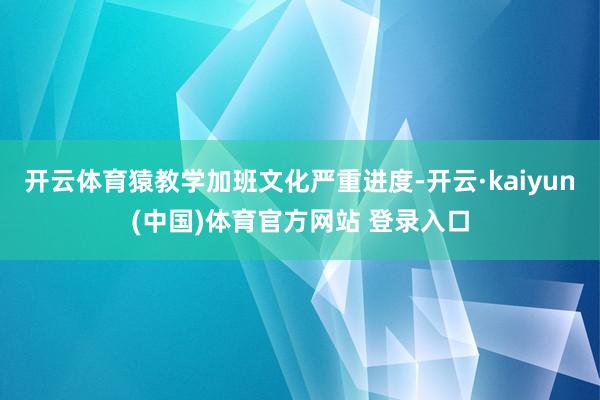 开云体育猿教学加班文化严重进度-开云·kaiyun(中国)体育官方网站 登录入口