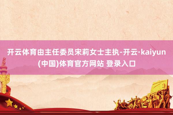 开云体育由主任委员宋莉女士主执-开云·kaiyun(中国)体育官方网站 登录入口