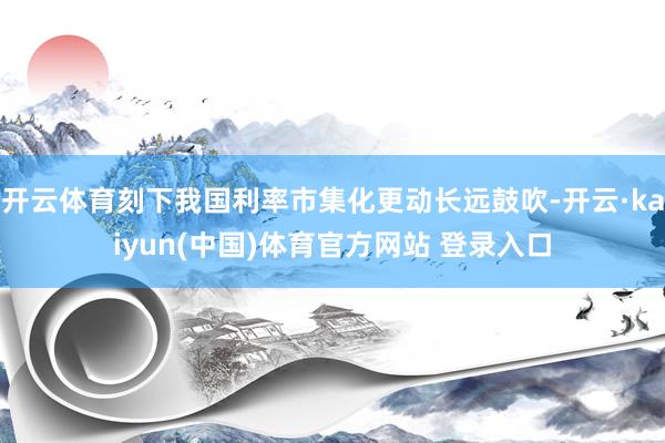 开云体育刻下我国利率市集化更动长远鼓吹-开云·kaiyun(中国)体育官方网站 登录入口