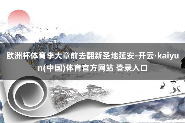 欧洲杯体育李大章前去翻新圣地延安-开云·kaiyun(中国)体育官方网站 登录入口