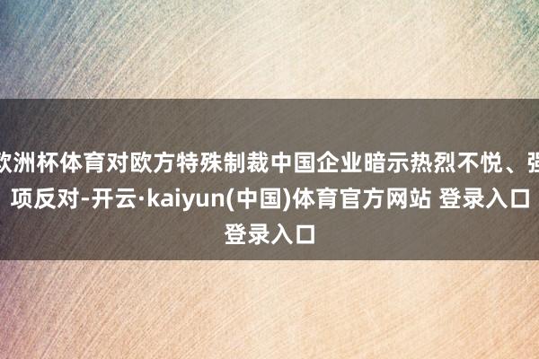欧洲杯体育对欧方特殊制裁中国企业暗示热烈不悦、强项反对-开云·kaiyun(中国)体育官方网站 登录入口