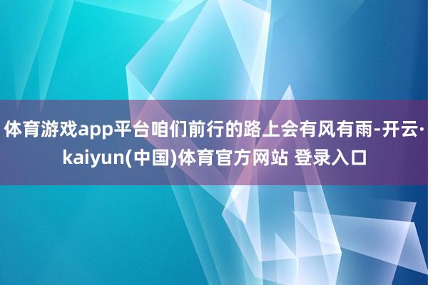 体育游戏app平台咱们前行的路上会有风有雨-开云·kaiyun(中国)体育官方网站 登录入口