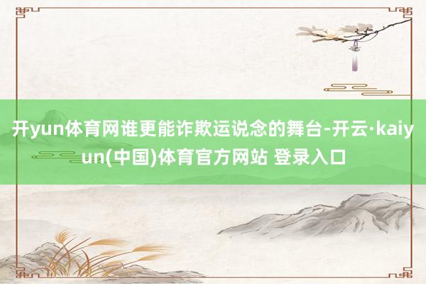 开yun体育网谁更能诈欺运说念的舞台-开云·kaiyun(中国)体育官方网站 登录入口