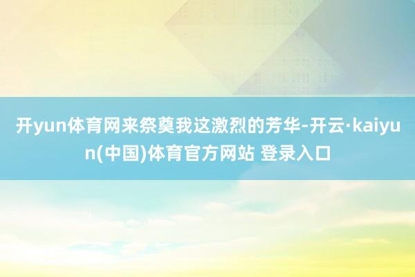 开yun体育网来祭奠我这激烈的芳华-开云·kaiyun(中国)体育官方网站 登录入口
