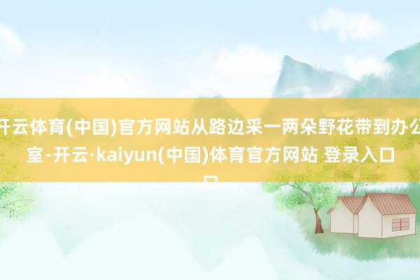 开云体育(中国)官方网站从路边采一两朵野花带到办公室-开云·kaiyun(中国)体育官方网站 登录入口