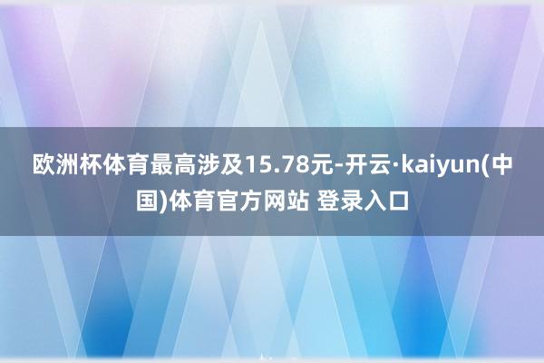 欧洲杯体育最高涉及15.78元-开云·kaiyun(中国)体育官方网站 登录入口