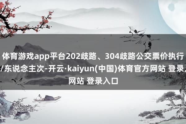 体育游戏app平台202歧路、304歧路公交票价执行1元/东说念主次-开云·kaiyun(中国)体育官方网站 登录入口