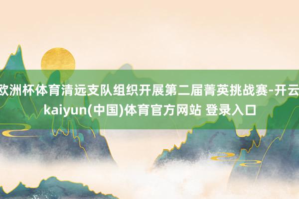 欧洲杯体育清远支队组织开展第二届菁英挑战赛-开云·kaiyun(中国)体育官方网站 登录入口