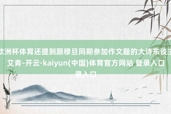 欧洲杯体育还提到跟穆旦同期参加作文题的大诗东谈主艾青-开云·kaiyun(中国)体育官方网站 登录入口
