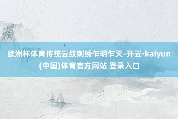 欧洲杯体育传统云纹刺绣乍明乍灭-开云·kaiyun(中国)体育官方网站 登录入口