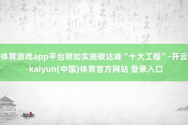 体育游戏app平台明如实施碳达峰“十大工程”-开云·kaiyun(中国)体育官方网站 登录入口