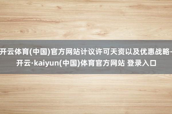 开云体育(中国)官方网站计议许可天资以及优惠战略-开云·kaiyun(中国)体育官方网站 登录入口