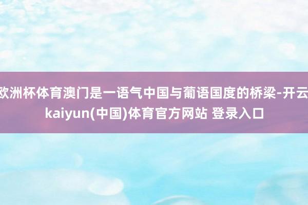 欧洲杯体育澳门是一语气中国与葡语国度的桥梁-开云·kaiyun(中国)体育官方网站 登录入口