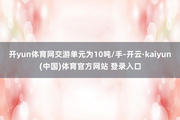 开yun体育网交游单元为10吨/手-开云·kaiyun(中国)体育官方网站 登录入口