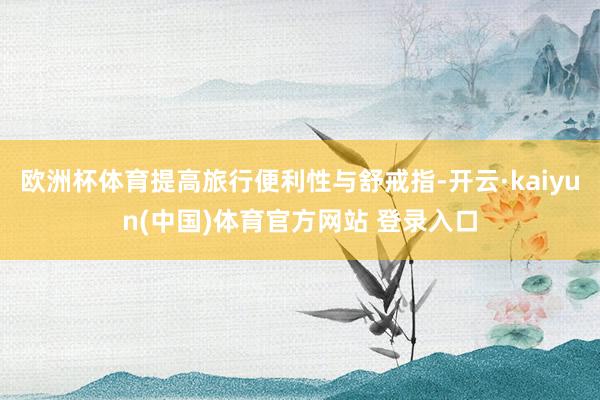欧洲杯体育提高旅行便利性与舒戒指-开云·kaiyun(中国)体育官方网站 登录入口