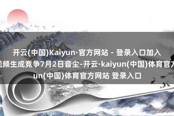 开云(中国)Kaiyun·官方网站 - 登录入口加入东谈主工智能视频生成竞争7月2日音尘-开云·kaiyun(中国)体育官方网站 登录入口