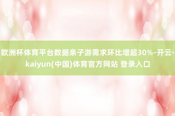 欧洲杯体育平台数据亲子游需求环比增超30%-开云·kaiyun(中国)体育官方网站 登录入口
