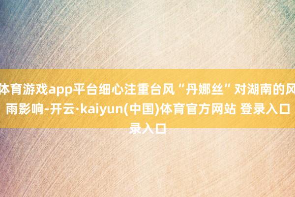 体育游戏app平台细心注重台风“丹娜丝”对湖南的风雨影响-开云·kaiyun(中国)体育官方网站 登录入口