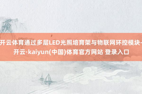 开云体育通过多层LED光照培育架与物联网环控模块-开云·kaiyun(中国)体育官方网站 登录入口