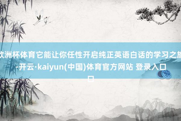 欧洲杯体育它能让你任性开启纯正英语白话的学习之旅-开云·kaiyun(中国)体育官方网站 登录入口