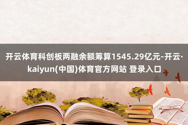 开云体育科创板两融余额筹算1545.29亿元-开云·kaiyun(中国)体育官方网站 登录入口