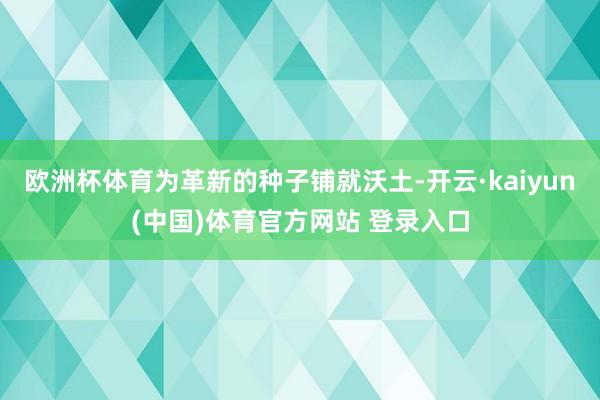 欧洲杯体育为革新的种子铺就沃土-开云·kaiyun(中国)体育官方网站 登录入口