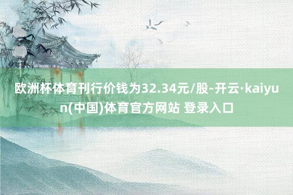 欧洲杯体育刊行价钱为32.34元/股-开云·kaiyun(中国)体育官方网站 登录入口