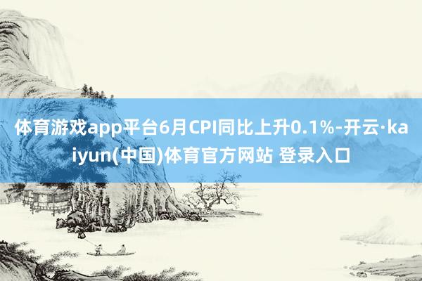 体育游戏app平台6月CPI同比上升0.1%-开云·kaiyun(中国)体育官方网站 登录入口
