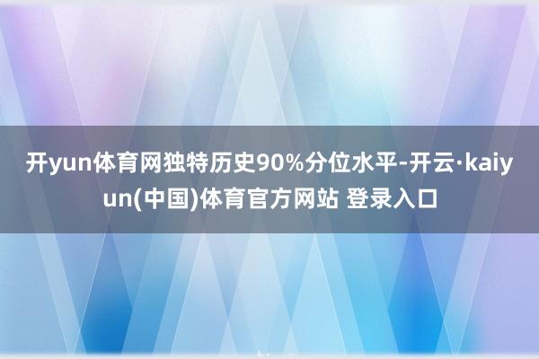 开yun体育网独特历史90%分位水平-开云·kaiyun(中国)体育官方网站 登录入口