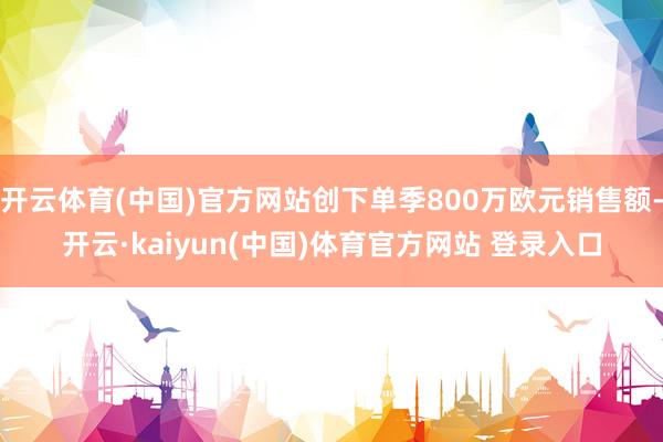 开云体育(中国)官方网站创下单季800万欧元销售额-开云·kaiyun(中国)体育官方网站 登录入口